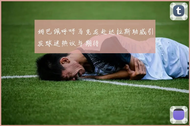 姆巴佩呼吁马克龙赴达拉斯助威引发球迷热议与期待