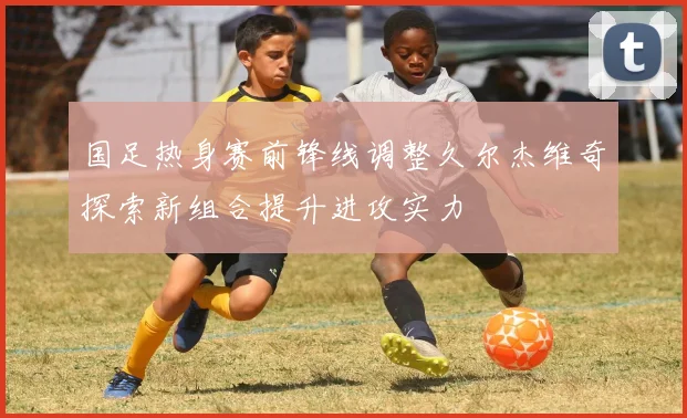 国足热身赛前锋线调整久尔杰维奇探索新组合提升进攻实力